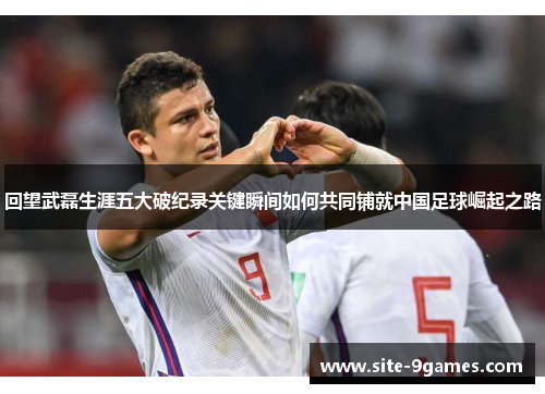 回望武磊生涯五大破纪录关键瞬间如何共同铺就中国足球崛起之路